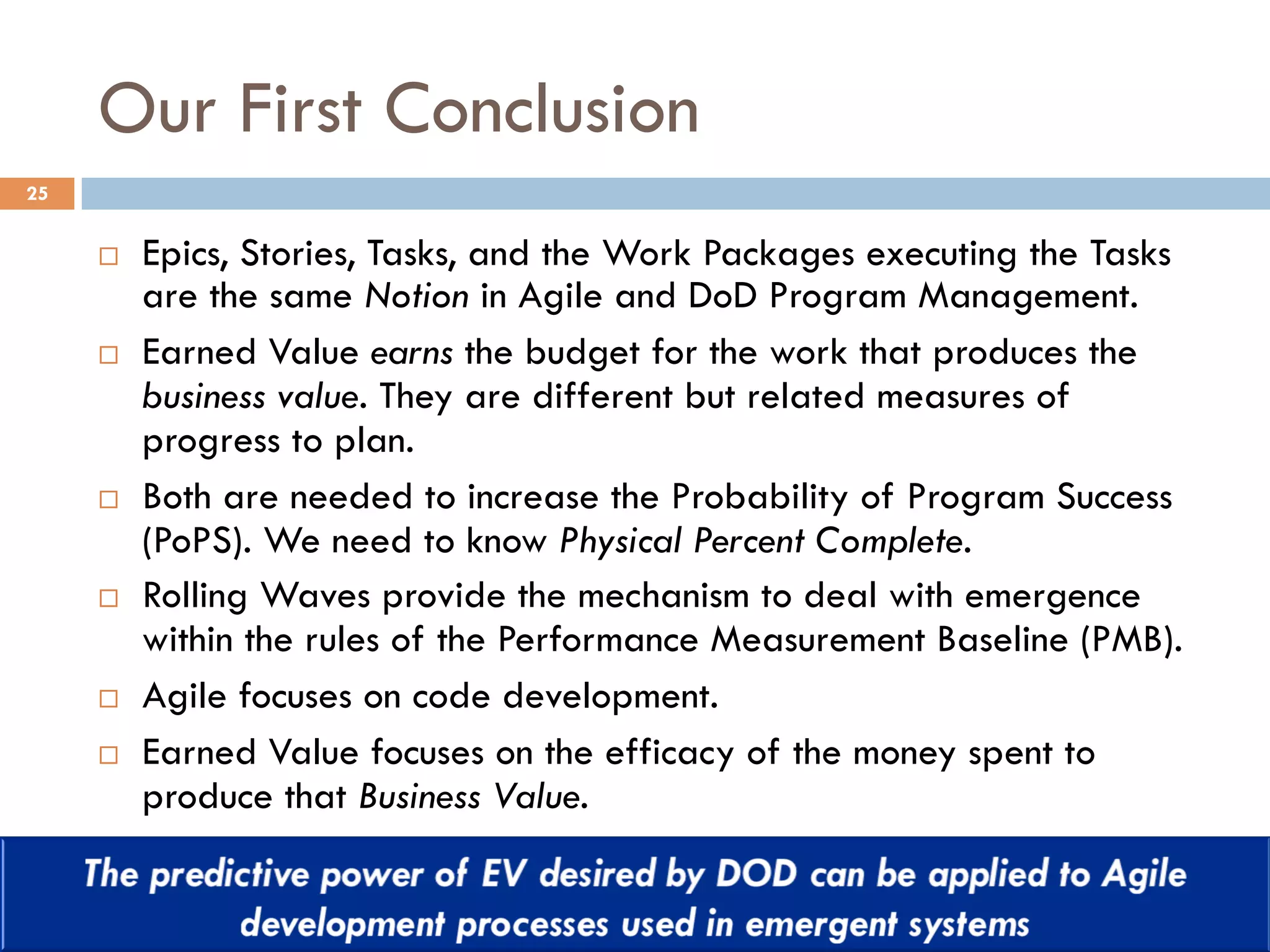 Our First Conclusion
25
¨  Epics, Stories, Tasks, and the Work Packages executing the Tasks
are the same Notion in Agile and DoD Program Management.
¨  Earned Value earns the budget for the work that produces the
business value. They are different but related measures of
progress to plan.
¨  Both are needed to increase the Probability of Program Success
(PoPS). We need to know Physical Percent Complete.
¨  Rolling Waves provide the mechanism to deal with emergence
within the rules of the Performance Measurement Baseline (PMB).
¨  Agile focuses on code development.
¨  Earned Value focuses on the efficacy of the money spent to
produce that Business Value.
 