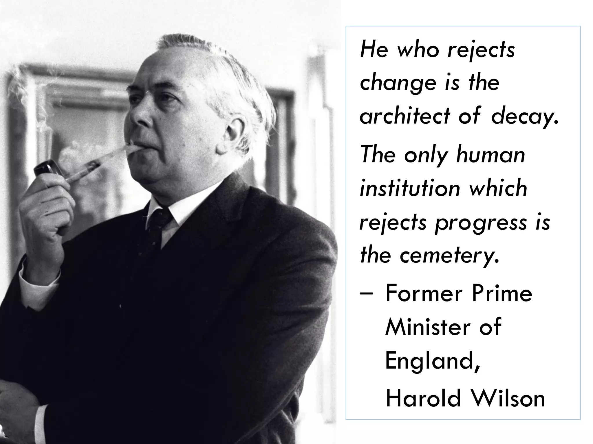 27
He who rejects
change is the
architect of decay.
The only human
institution which
rejects progress is
the cemetery.
‒ Former Prime
Minister of
England,
Harold Wilson
 