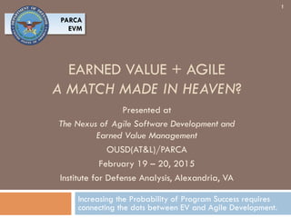 EARNED VALUE + AGILE
A MATCH MADE IN HEAVEN?
Increasing the Probability of Program Success requires
connecting the dots between EV and Agile Development.
1
Presented at
The Nexus of Agile Software Development and
Earned Value Management
OUSD(AT&L)/PARCA
February 19 – 20, 2015
Institute for Defense Analysis, Alexandria, VA
PARCA
EVM
 