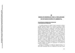 Este material es para uso de los estudiantes de la Universidad Nacional de Quilmes, sus fines
son exclusivamente didácticos. Prohibida su reproducción parcial o total sin permiso escrito de la editorial correspondiente.

XII
MODELOS GENERALES PARA LA REALIZACION
DE ESTUDIOS DE IMPACTO AMBIENTAL
UTILIZACIÓN DE LOS MODELOS DE GENERACIÓN
Y EVALUACIÓN DE ALTERNATIVAS
Los modelos expuestos en el capítulo XI para la generación de alternativas pueden adaptarse fácilmente para la realización de estudios de impacto
ambiental; todos ellos, basados en los conceptos impacto/aptitud, reflejan
fielmente la filosofía de la EIA, y aunque tienen su aplicación más directa en
la generación de alternativas de localización, con los lógicos cambios de
escala (incremento del detalle que corresponde a una fase más avanzada del
proceso de desarrollo del proyecto, más próxima, por tanto, al proyecto de
ingeniería), pueden utilizarse para identificar y valorar impactos, de tal
forma que completados con las medidas correctoras y con un programa de
vigilancia ambiental alcanzan el contenido propio de un estudio de impacto
ambiental. En efecto, todos los modelos expuestos llevan a la determinación
de la capacidad de acogida a partir de un inventario de los elementos y procesos (factores ambientales/recursos) existentes en el ámbito de estudio y de
una valoración de su potencialidad y fragilidad, y parten de un inventario de
los recursos; por lo tanto, superponiendo el proyecto sobre los mapas de
capacidad de acogida se obtendrán los impactos de ocupación; haciendo
intervenir el conocimiento adquirido sobre los recursos naturales que utilizará el proyecto se pueden obtener los impactos de sobreexplotación; por
último considerando la capacidad de asimilación de los vectores ambientales
se pueden identificar los impactos de contaminación. Se desarrolla este
esquema en el epígrafe siguiente.
Asimismo la metodología y los modelos de evaluación descritos en el
citado capítulo XI, son aplicables a la evaluación ambiental de proyectos; en
efecto dichas metodologías parten de la elaboración de una matriz de datos

439

 