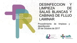 DESINFECCION Y
LIMPIEZA DE
SALAS BLANCAS Y
CABINAS DE FLUJO
LAMINAR
Procedimiento de limpieza y
desinfección
20 de Octubre de 2017
 