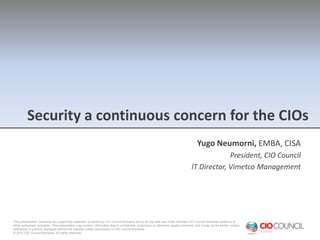 Security a continuous concern for the CIOs
Yugo Neumorni, EMBA, CISA
President, CIO Council
IT Director, Vimetco Management

This presentation, including any supporting materials, is owned by CIO Council Romania and is for the sole use of the intended CIO Council Romania audience or
other authorized recipients. This presentation may contain information that is confidential, proprietary or otherwise legally protected, and it may not be further copied,
distributed or publicly displayed without the express written permission of CIO Council Romania.
© 2013 CIO Council Romania. All rights reserved.

 
