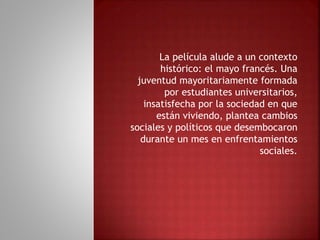 La película alude a un contexto
histórico: el mayo francés. Una
juventud mayoritariamente formada
por estudiantes universitarios,
insatisfecha por la sociedad en que
están viviendo, plantea cambios
sociales y políticos que desembocaron
durante un mes en enfrentamientos
sociales.
 