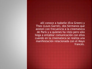 allí conoce a Isabelle (Eva Green) y
Theo (Louis Garrel), dos hermanos que
asisten con frecuencia a la cinemateca
de París y a quienes ha visto pero sólo
llega a entablar comunicación con ellos
cuando en la cinemateca se realiza una
manifestación relacionada con el Mayo
francés.
 