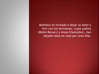 Matthew es invitado a dejar su hotel y
vivir con los hermanos, cuyos padres
(Robin Renucci y Anna Chancellor), han
dejado solos en casa por unos días.
 