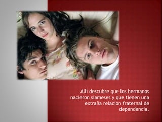 Allí descubre que los hermanos
nacieron siameses y que tienen una
extraña relación fraternal de
dependencia.
 