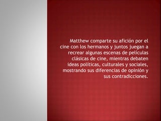 Matthew comparte su afición por el
cine con los hermanos y juntos juegan a
recrear algunas escenas de películas
clásicas de cine, mientras debaten
ideas políticas, culturales y sociales,
mostrando sus diferencias de opinión y
sus contradicciones.
 