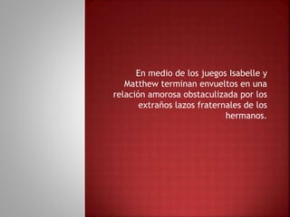 En medio de los juegos Isabelle y
Matthew terminan envueltos en una
relación amorosa obstaculizada por los
extraños lazos fraternales de los
hermanos.
 