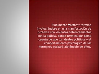 Finalmente Matthew termina
involucrándose en una manifestación de
protesta con violentos enfrentamientos
con la policía, donde termina por darse
cuenta de que los ideales políticos y el
comportamiento psicológico de los
hermanos acabará alejándolo de ellos.
 