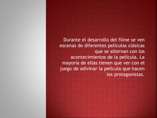 Durante el desarrollo del filme se ven
escenas de diferentes películas clásicas
que se alternan con los
acontecimientos de la película. La
mayoría de ellas tienen que ver con el
juego de adivinar la película que hacen
los protagonistas.
 