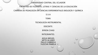 UNIVERSIDAD CENTRAL DEL ECUADOR
FACULTAD DE FILOSOFÍA, LETRAS Y CIENCIAS DE LA EDUCACIÓN
CARRERA DE PEDAGOGÍA EN CIENCIAS EXPERIMENTALES BIOLOGÍA Y QUÍMICA
E.V.A
TEMA:
TECNOLOGÍA INSTRUMENTAL
DOCENTE:
BYRON CHASI
INTEGRANTES:
AGILA MIGUEL
NETO ÁLVARO
PALLO GABRIELA
YUGCHA PAMELA
 