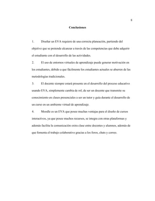 8
Conclusiones
1. Diseñar un EVA requiere de una correcta planeación, partiendo del
objetivo que se pretende alcanzar a través de las competencias que debe adquirir
el estudiante con el desarrollo de las actividades.
2. El uso de entornos virtuales de aprendizaje puede generar motivación en
los estudiantes, debido a que fácilmente los estudiantes actuales se aburren de las
metodologías tradicionales.
3. El docente siempre estará presente en el desarrollo del proceso educativo
usando EVA, simplemente cambia de rol, de ser un docente que transmite su
conocimiento en clases presenciales a ser un tutor y guía durante el desarrollo de
un curso en un ambiente virtual de aprendizaje.
4. Moodle es un EVA que posee muchas ventajas para el diseño de cursos
interactivos, ya que posee muchos recursos, se integra con otras plataformas y
además facilita la comunicación extra clase entre docentes y alumnos, además de
que fomenta el trabajo colaborativo gracias a los foros, chats y correo.
 