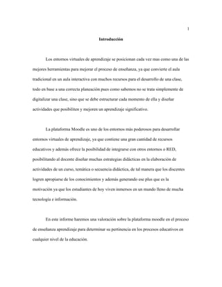 1
Introducción
Los entornos virtuales de aprendizaje se posicionan cada vez mas como una de las
mejores herramientas para mejorar el proceso de enseñanza, ya que convierte el aula
tradicional en un aula interactiva con muchos recursos para el desarrollo de una clase,
todo en base a una correcta planeación pues como sabemos no se trata simplemente de
digitalizar una clase, sino que se debe estructurar cada momento de ella y diseñar
actividades que posibiliten y mejoren un aprendizaje significativo.
La plataforma Moodle es uno de los entornos más poderosos para desarrollar
entornos virtuales de aprendizaje, ya que contiene una gran cantidad de recursos
educativos y además ofrece la posibilidad de integrarse con otros entornos o RED,
posibilitando al docente diseñar muchas estrategias didácticas en la elaboración de
actividades de un curso, temática o secuencia didáctica, de tal manera que los discentes
logren apropiarse de los conocimientos y además generando ese plus que es la
motivación ya que los estudiantes de hoy viven inmersos en un mundo lleno de mucha
tecnología e información.
En este informe haremos una valoración sobre la plataforma moodle en el proceso
de enseñanza aprendizaje para determinar su pertinencia en los procesos educativos en
cualquier nivel de la educación.
 
