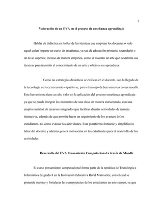 2
Valoración de un EVA en el proceso de enseñanza aprendizaje
Hablar de didáctica es hablar de las técnicas que emplean los docentes o todo
aquel quien imparte un curso de enseñanza, ya sea de educación primaria, secundario o
de nivel superior, incluso de manera empírica, como el maestro de arte que desarrolla sus
técnicas para trasmitir el conocimiento de un arte u oficio a sus aprendices.
Como las estrategias didácticas se enfocan en el docente, con la llegada de
la tecnología se hace necesario capacitarse, para el manejo de herramientas como moodle.
Esta herramienta tiene un alto valor en la aplicación del proceso enseñanza aprendizaje
ya que se puede integrar los momentos de una clase de manera estructurada, con una
amplia cantidad de recursos integrados que facilitan diseñar actividades de manera
interactiva, además de que permite hacer un seguimiento de los avances de los
estudiantes, así como evaluar las actividades. Esta plataforma fortalece y simplifica la
labor del docente y además genera motivación en los estudiantes para el desarrollo de las
actividades.
Desarrollo del EVA Pensamiento Computacional a través de Moodle
El curso pensamiento computacional forma parte de la temática de Tecnología e
Informática de grado 8 en la Institución Educativa Rural Maravelez, con el cual se
pretende mejorar y fortalecer las competencias de los estudiantes en este campo, ya que
 