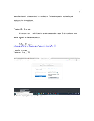 3
tradicionalmente los estudiantes se desmotivan fácilmente con las metodologías
tradicionales de enseñanza.
Credenciales de acceso
Para su acceso y revisión se ha creado un usuario con perfil de estudiante para
poder ingresar al curso mencionado.
Enlace del curso:
https://profejhon.milaulas.com/user/index.php?id=3
Usuario: jhonrood
Password; jhon.RC76
Ilustración 1: Interfaz de acceso al curso
 