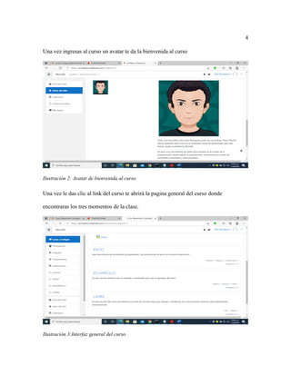 4
Una vez ingresas al curso un avatar te da la bienvenida al curso
Ilustración 2: Avatar de bienvenida al curso
Una vez le das clic al link del curso te abrirá la pagina general del curso donde
encontraras los tres momentos de la clase.
Ilustración 3:Interfaz general del curso
 