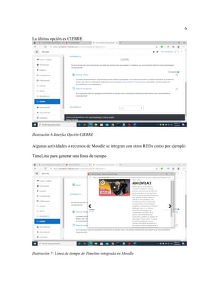 6
La última opción es CIERRE
Ilustración 6:Interfaz Opción CIERRE
Algunas actividades o recursos de Moodle se integran con otros REDs como por ejemplo
TimeLine para generar una línea de tiempo
Ilustración 7: Línea de tiempo de Timeline integrada en Moodle
 