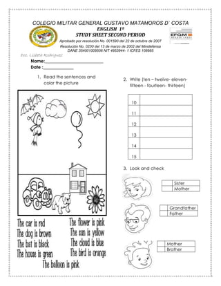 Name:___________________________
Date :______________
1. Read the sentences and
color the picture
2. Write (ten – twelve- eleven-
fifteen - fourteen- thirteen)
10
11
12
13
14
15
3. Look and check
COLEGIO MILITAR GENERAL GUSTAVO MATAMOROS D` COSTA
ENGLISH 1º
STUDY SHEET SECOND PERIOD
Aprobado por resolución No. 001590 del 22 de octubre de 2007
Resolución No. 0230 del 13 de marzo de 2002 del Minidefensa
DANE 354001009506 NIT 4953944- 1 ICFES 108985
Doc. Lisbeth Rodriguez
Sister
Mother
Grandfather
Father
Mother
Brother
Mother
Brother
 
