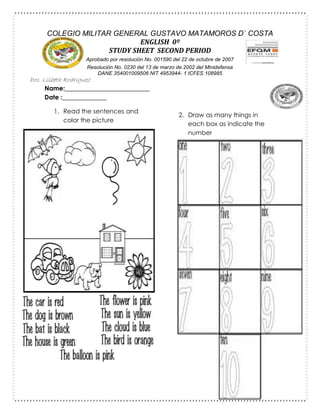 Name:___________________________
Date :______________
1. Read the sentences and
color the picture
2. Draw as many things in
each box as indicate the
number
COLEGIO MILITAR GENERAL GUSTAVO MATAMOROS D` COSTA
ENGLISH 0º
STUDY SHEET SECOND PERIOD
Aprobado por resolución No. 001590 del 22 de octubre de 2007
Resolución No. 0230 del 13 de marzo de 2002 del Minidefensa
DANE 354001009506 NIT 4953944- 1 ICFES 108985
Doc. Lisbeth Rodriguez
 