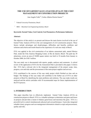 THE USE OF EARNED VALUE ANALYSIS (EVA) IN THE COST
           MANAGEMENT OF CONSTRUCTION PROJECTS
                      Jose Angelo Valle1,2, Carlos Alberto Pereira Soares1,2

 1
     Federal University Fluminense, Brazil

 2
     IBEC – Brazilian Cost Engineering Institute, Brazil


Keywords: Earned Value, Cost Control, Cost Parameters, Performance Indicators

Abstract:

The objective of this article is to present and discuss the main factors involved in the use of
Earned Value Analysis (EVA) in the cost management of civil construction projects. These
factors include advantages and disadvantages, difficulties and benefits, problems and
solutions and criteria and results based on the experience of a real case study in Brazil.

EVA was applied in the civil construction of an indoors amusement park, named Monica
Park, inside the Citta America Shopping Center, in Rio de Janeiro, Brazil. The park has 30
attractions, covers an area of 10,000 square meters was built in 10 months from January to
October 2000, for US$ 5 million.

The case study was is documented with reports, graphs, analyses and comments. A critical
review of the application of EVA for the Amusement Park is provided in this paper. It shows
that EVA had a relevant role in the integrated management of the project scope, time,
progress, cost and risks and the procurement of the main project supplies and services.

EVA contributed to the success of the case study project which finished on time and on
budget. The findings of the case study will contribute to the further use of EVA on other
projects in Brazil by identifying the main problems and solutions. The case study results are
analysed and the article concludes with 10 recommended steps for future implementation of
the EVA process.



1. INTRODUCTION

This paper describes how to effectively implement Earned Value Analysis (EVA) on
construction projects in Brazil. EVA is a valuable technique to determine real gains and losses
on projects and provides a means to balance gains/losses and maximize the gains. EVA is a
powerful tool to control simultaneously physical and cost performance. It provides integrated
schedule (time), progress and cost management information related to scope and procurement,
quality and risks.


                                                                                     1
 