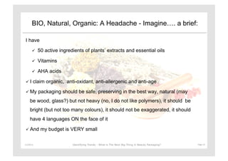 BIO, Natural, Organic: A Headache - Imagine…. a brief:

 I have

              50 active ingredients of plants’ extracts and essential oils

              Vitamins

              AHA acids

   I     claim organic, anti-oxidant, anti-allergenic and anti-age

   My         packaging should be safe, preserving in the best way, natural (may
      be wood, glass?) but not heavy (no, I do not like polymers), it should be
      bright (but not too many colours), it should not be exaggerated, it should
      have 4 languages ON the face of it

   And         my budget is VERY small

11/29/12	
                     Identifying Trends - What is The Next Big Thing in Beauty Packaging?	
     Page	
  12	
  
 