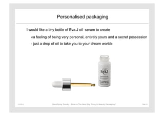 Personalised packaging

               I would like a tiny bottle of Eva.J oil serum to create

                 «a feeling of being very personal, entirely yours and a secret possession
                 - just a drop of oil to take you to your dream world»




11/29/12	
                     Identifying Trends - What is The Next Big Thing in Beauty Packaging?	
     Page	
  13	
  
 
