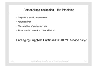 Personalised packaging – Big Problems

                 Very   little space for manœuvre

                 Volume   driven

                   No matching of customer vision

                 Niche   brands become a powerful trend



               Packaging Suppliers Continue BIG BOYS service only?




11/29/12	
                       Identifying Trends - What is The Next Big Thing in Beauty Packaging?	
     Page	
  14	
  
 