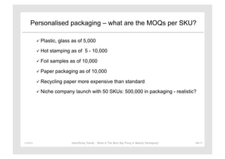 Personalised packaging – what are the MOQs per SKU?

                 Plastic,   glass as of 5,000

                 Hot    stamping as of 5 - 10,000

                 Foil   samples as of 10,000

                 Paper    packaging as of 10,000

                 Recycling    paper more expensive than standard
                 Niche    company launch with 50 SKUs: 500,000 in packaging - realistic?




11/29/12	
                         Identifying Trends - What is The Next Big Thing in Beauty Packaging?	
     Page	
  15	
  
 