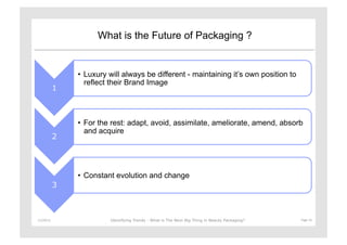 What is the Future of Packaging ?


                   •  Luxury will always be different - maintaining it’s own position to
                      reflect their Brand Image
               1



                   •  For the rest: adapt, avoid, assimilate, ameliorate, amend, absorb
                      and acquire
               2




                   •  Constant evolution and change
               3



11/29/12	
                   Identifying Trends - What is The Next Big Thing in Beauty Packaging?	
     Page	
  16	
  
 