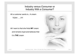 Industry versus Consumer or
                                  Industry With a Consumer?

       All a customer wants is.. A cream

               YEAH …..!!!!!




       All I want is that she finds MY cream

               and remains loyal and believes that

               it is THE cream




11/29/12	
                       Identifying Trends - What is The Next Big Thing in Beauty Packaging?	
     Page	
  17	
  
 