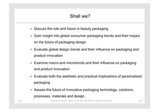 Shall we?

                   Discuss the role and future in beauty packaging

                   Gain insight into global consumer packaging trends and their impact
                    on the future of packaging design

                   Evaluate global design trends and their influence on packaging and
                    product innovation

                   Examine macro and microtrends and their influence on packaging
                    and product innovation

                   Evaluate both the aesthetic and practical implications of personalised
                    packaging

                   Assess the future of innovative packaging technology, solutions,
                    processes, materials and design
11/29/12	
                      Identifying Trends - What is The Next Big Thing in Beauty Packaging?	
     Page	
  3	
  
 