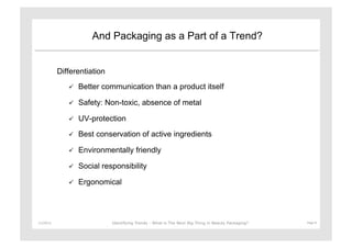 And Packaging as a Part of a Trend?


               Differentiation
                      Better communication than a product itself

                      Safety: Non-toxic, absence of metal

                      UV-protection

                      Best conservation of active ingredients

                      Environmentally friendly

                      Social responsibility

                      Ergonomical




11/29/12	
                       Identifying Trends - What is The Next Big Thing in Beauty Packaging?	
     Page	
  8	
  
 