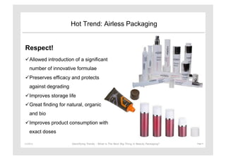 Hot Trend: Airless Packaging


Respect!
 Allowed introduction of a significant
      number of innovative formulae
 Preserves efficacy and protects
      against degrading
 Improves storage life
 Great finding for natural, organic
      and bio
 Improves product consumption with
      exact doses

11/29/12	
                Identifying Trends - What is The Next Big Thing in Beauty Packaging?	
     Page	
  9	
  
 
