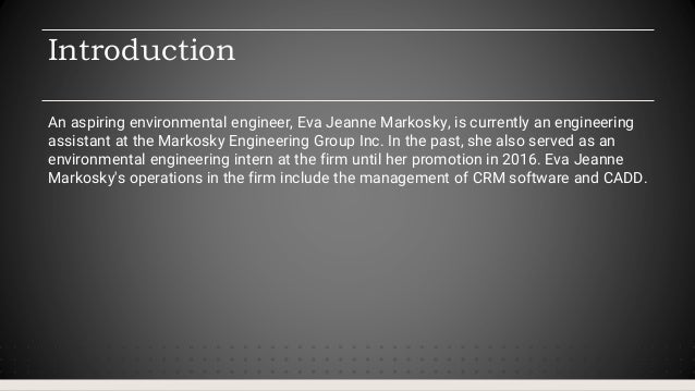 Introduction
An aspiring environmental engineer, Eva Jeanne Markosky, is currently an engineering
assistant at the Markosky Engineering Group Inc. In the past, she also served as an
environmental engineering intern at the firm until her promotion in 2016. Eva Jeanne
Markosky's operations in the firm include the management of CRM software and CADD.