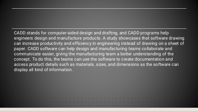 CADD stands for computer-aided design and drafting, and CADD programs help
engineers design and manufacture products. A study showcases that software drawing
can increase productivity and efficiency in engineering instead of drawing on a sheet of
paper. CADD software can help design and manufacturing teams collaborate and
communicate easier, giving the manufacturing team a better understanding of the
concept. To do this, the teams can use the software to create documentation and
access product details such as materials, sizes, and dimensions as the software can
display all kind of information.
