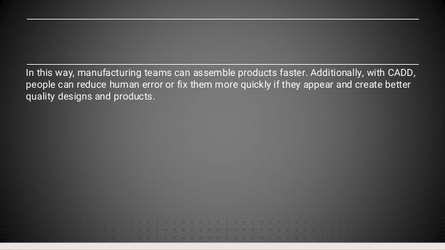 In this way, manufacturing teams can assemble products faster. Additionally, with CADD,
people can reduce human error or fix them more quickly if they appear and create better
quality designs and products.