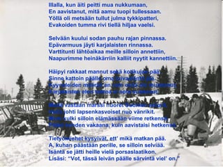 Illalla, kun äiti peitti mua nukkumaan, En aavistanut, mitä aamu tuopi tullessaan. Yöllä oli metsään tullut julma tykkipatteri, Evakoiden tumma rivi tiellä hiljaa vaelsi. Selvään kuului sodan pauhu rajan pinnassa. Epävarmuus jäyti karjalaisten rinnassa. Varttitunti lähtöaikaa meille silloin annettiin, Naapurimme heinäkärriin kalliit nyytit kannettiin. Häipyi rakkaat mannut sekä kotikujan pää, Sinne kattoin päälle oma taivasläntti jää. Kyyneleiden määrää en vain enää ole muistanut, Karjalaisten elon tahtoa ei sota suistanut. Meitä vastaan marssi nuoret Suomen soturit, Heitä johti lapsenkasvoiset nuo vänrikit. Moni kulki silloin elämässään viime retkensä, Päätä kohden vakaana, kuin aavistaisi hetkensä. Tietyömiehet kysyivät, ett’ mikä matkan pää. A, kuhan päästään perille, se silloin selviää. Isäntä se jätti heille vielä porsaslaatikon. Lisäsi: “Vot, tässä leivän päälle särvintä viel’ on.” 