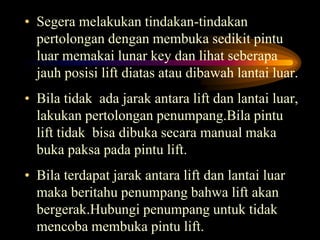 • Segera melakukan tindakan-tindakan
pertolongan dengan membuka sedikit pintu
luar memakai lunar key dan lihat seberapa
jauh posisi lift diatas atau dibawah lantai luar.
• Bila tidak ada jarak antara lift dan lantai luar,
lakukan pertolongan penumpang.Bila pintu
lift tidak bisa dibuka secara manual maka
buka paksa pada pintu lift.
• Bila terdapat jarak antara lift dan lantai luar
maka beritahu penumpang bahwa lift akan
bergerak.Hubungi penumpang untuk tidak
mencoba membuka pintu lift.
 
