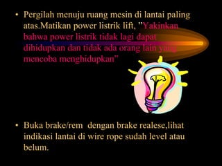 • Pergilah menuju ruang mesin di lantai paling
atas.Matikan power listrik lift, ”Yakinkan
bahwa power listrik tidak lagi dapat
dihidupkan dan tidak ada orang lain yang
mencoba menghidupkan”
• Buka brake/rem dengan brake realese,lihat
indikasi lantai di wire rope sudah level atau
belum.
 