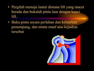 • Pergilah menuju lantai dimana lift yang macet
berada dan bukalah pintu luar dengan kunci
lift.
• Buka pintu secara perlahan dan keluarkan
penumpang, dan minta maaf atas kejadian
tersebut
 