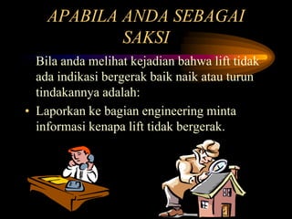 APABILA ANDA SEBAGAI
SAKSI
Bila anda melihat kejadian bahwa lift tidak
ada indikasi bergerak baik naik atau turun
tindakannya adalah:
• Laporkan ke bagian engineering minta
informasi kenapa lift tidak bergerak.
 