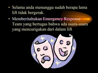• Selama anda menunggu sudah berapa lama
lift tidak bergerak.
• Memberitahukan Emergency Response
Team yang bertugas bahwa ada suara-suara
yang mencurigakan dari dalam lift
 