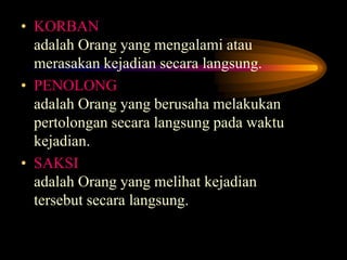 • KORBAN
adalah Orang yang mengalami atau
merasakan kejadian secara langsung.
• PENOLONG
adalah Orang yang berusaha melakukan
pertolongan secara langsung pada waktu
kejadian.
• SAKSI
adalah Orang yang melihat kejadian
tersebut secara langsung.
 