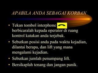 APABILA ANDA SEBAGAI KORBAN
• Tekan tombol interphone
berbicaralah kepada operator di ruang
kontrol katakan anda terjebak.
• Sebutkan posisi anda pada waktu kejadian,
dilantai berapa, dan lift yang mana
mengalami kejadian.
• Sebutkan jumlah penumpang lift.
• Bersikaplah tenang dan jangan panik.
 