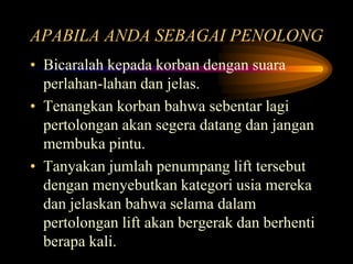 APABILA ANDA SEBAGAI PENOLONG
• Bicaralah kepada korban dengan suara
perlahan-lahan dan jelas.
• Tenangkan korban bahwa sebentar lagi
pertolongan akan segera datang dan jangan
membuka pintu.
• Tanyakan jumlah penumpang lift tersebut
dengan menyebutkan kategori usia mereka
dan jelaskan bahwa selama dalam
pertolongan lift akan bergerak dan berhenti
berapa kali.
 