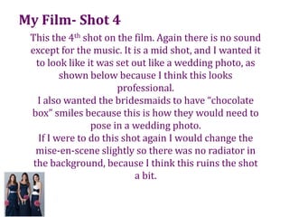My Film- Shot 4This the 4th shot on the film. Again there is no sound except for the music. It is a mid shot, and I wanted it to look like it was set out like a wedding photo, as shown below because I think this looks professional.I also wanted the bridesmaids to have “chocolate box” smiles because this is how they would need to pose in a wedding photo.If I were to do this shot again I would change the mise-en-scene slightly so there was no radiator in the background, because I think this ruins the shot a bit. 