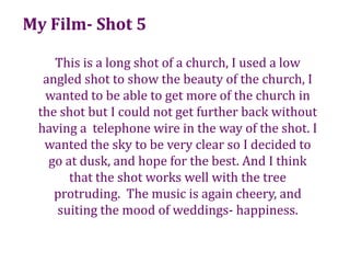 My Film- Shot 5This is a long shot of a church, I used a low angled shot to show the beauty of the church, I wanted to be able to get more of the church in the shot but I could not get further back without having a telephone wire in the way of the shot. I wanted the sky to be very clear so I decided to go at dusk, and hope for the best. And I think that the shot works well with the tree protruding.  The music is again cheery, and suiting the mood of weddings- happiness.