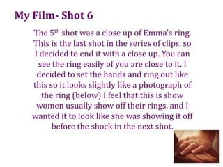 My Film- Shot 6The 5th shot was a close up of Emma’s ring. This is the last shot in the series of clips, so I decided to end it with a close up. You can see the ring easily of you are close to it. I decided to set the hands and ring out like this so it looks slightly like a photograph of the ring (below) I feel that this is show women usually show off their rings, and I wanted it to look like she was showing it off before the shock in the next shot. 