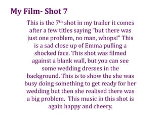 My Film- Shot 7This is the 7th shot in my trailer it comes after a few titles saying “but there was just one problem, no man, whops!” This  is a sad close up of Emma pulling a shocked face. This shot was filmed against a blank wall, but you can see some wedding dresses in the background. This is to show the she was busy doing something to get ready for her wedding but then she realised there was a big problem.  This music in this shot is again happy and cheery.