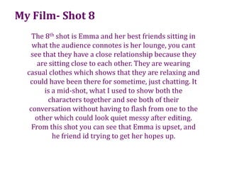 My Film- Shot 8The 8th shot is Emma and her best friends sitting in what the audience connotes is her lounge, you cant see that they have a close relationship because they are sitting close to each other. They are wearing casual clothes which shows that they are relaxing and  could have been there for sometime, just chatting. It is a mid-shot, what I used to show both the characters together and see both of their conversation without having to flash from one to the other which could look quiet messy after editing. From this shot you can see that Emma is upset, and he friend id trying to get her hopes up.